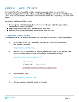 Module 7: Using Time Travel
Snowflake’s Time Travel capability enables accessing historical data at any point within a
pre-configurable period of time. The default period of time is 24 hours and with Snowflake Enterprise
Edition it can be up to 90 days. Most data warehouses cannot offer this functionality; with Snowflake it
is easy!
Some useful applications of this include:
● Restoring data-related objects (tables, schemas, and databases) that may have been
accidentally or intentionally deleted
● Duplicating and backing up data from key points in the past
● Analysing data usage/manipulation over specified periods of time
7.1 Drop and Undrop a Table
First let’s see how we can restore data objects that have been accidentally or intentionally deleted.
7.1.1 From the worksheet, run the following command which will drop (remove) the
json_weather_data table:
drop table json_weather_data;
7.1.2 Now run a SELECT statement on the json_weather_data table. In the “Results” pane
you should see an error because the underlying table has been dropped.
select * from json_weather_data limit 10;
7.1.3 Now restore the table:
undrop table json_weather_data;
7.1.4 The json_weather_data table should be restored.
Page 44
 