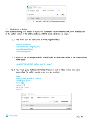 7.2 Roll Back a Table
Now let’s look rolling back a table to a previous state to fix an unintentional DML error that replaces
all the station names in the Citibike database TRIPS table with the word “oops.”
7.2.1 First make sure the worksheet is in the proper context:
use role sysadmin;
use warehouse compute_wh;
use database citibike;
use schema public;
7.2.2 Then run the following command that replaces all the station names in the table with the
word “oops”.
update trips set start_station_name = 'oops';
7.2.3 Now run a query that returns the top 20 stations by # of rides - notice how we’ve
screwed up the station names so we only get one row:
select
start_station_name as "station",
count(*) as "rides"
from trips
group by 1
order by 2 desc
limit 20;
Page 45
 