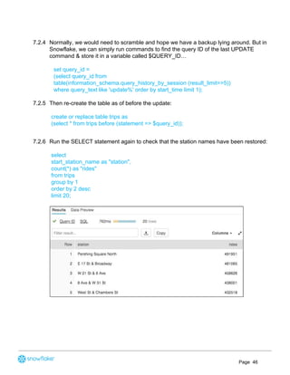 7.2.4 Normally, we would need to scramble and hope we have a backup lying around. But in
Snowflake, we can simply run commands to find the query ID of the last UPDATE
command & store it in a variable called $QUERY_ID…
set query_id =
(select query_id from
table(information_schema.query_history_by_session (result_limit=>5))
where query_text like 'update%' order by start_time limit 1);
7.2.5 Then re-create the table as of before the update:
create or replace table trips as
(select * from trips before (statement => $query_id));
7.2.6 Run the SELECT statement again to check that the station names have been restored:
select
start_station_name as "station",
count(*) as "rides"
from trips
group by 1
order by 2 desc
limit 20;
Page 46
 