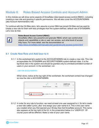 Module 8: Roles Based Access Controls and Account Admin
In this module we will show some aspects of Snowflake roles based access control (RBAC), including
creating a new role and granting it specific permissions. We will also cover the ACCOUNTADMIN
(aka Account Administrator) role.
To continue with the Citi Bike story, let’s assume a junior DBA has joined Citi Bike and we want to
create a new role for them with less privileges than the system-defined, default role of SYSADMIN.
Let’s now do that.
Roles-Based Access Control (RBAC)
Snowflake offers very powerful and granular RBAC which can control what
objects and capabilities a role or user can access, and what level of access
they have. For more detail, see the documentation at
https://docs.snowflake.net/manuals/user-guide/security-access-control.html
8.1 Create New Role and Add User to it
8.1.1 In the worksheet let’s switch to the ACCOUNTADMIN role to create a new role. This role
encapsulates the SYSADMIN and SECURITYADMIN system-defined roles. It is the
top-level role in the system and should be granted only to a limited/controlled number of
users in your account. In the worksheet, run:
use role accountadmin;
When done, notice at the top right of the worksheet, the worksheet context has changed
so now the role is ACCOUNTADMIN
8.1.2 In order for any role to function, we need at least one user assigned to it. So let’s create
a new role called “junior_dba” and assign your user name to it. This is the user name
you created when you first opened your 30-day free trial Snowflake account. This name
also appears at the top right of the UI. In the screenshot below it is “USER123”. Of
course yours will be different. Make a note of your user name.
Page 47
 