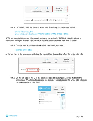 8.1.3 Let’s now create the role and add a user to it with your unique user name:
create role junior_dba;
grant role junior_dba to user YOUR_USER_NAME_GOES HERE;
NOTE - if you tried to perform this operation while in a role like SYSADMIN, it would fail due to
insufficient privileges as the SYSADMIN role by default cannot create new roles or users.
8.1.4 Change your worksheet context to the new junior_dba role
use role junior_dba;
At the top right of the worksheet, note that the context has changed to reflect the junior_dba role
8.1.5 On the left side of the UI in the database object browser pane, notice that both the
Citibike and Weather databases do not appear. This is because the junior_dba role does
not have access to view them.
Page 48
 