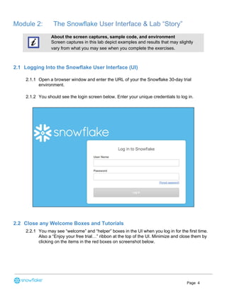 Module 2: The Snowflake ​User Interface & Lab “Story”
About the screen captures, sample code, and environment
Screen captures in this lab depict examples and results that may slightly
vary from what you may see when you complete the exercises.
2.1 Logging Into the Snowflake User Interface (UI)
2.1.1 Open a browser window and enter the URL of your the Snowflake 30-day trial
environment.
2.1.2 You should see the login screen below. ​Enter your unique credentials to ​log in​.
2.2 Close any Welcome Boxes and Tutorials
2.2.1 You may see “welcome” and “helper” boxes in the UI when you log in for the first time.
Also a “Enjoy your free trial…” ribbon at the top of the UI. Minimize and close them by
clicking on the items in the red boxes on screenshot below.
Page 4
 
