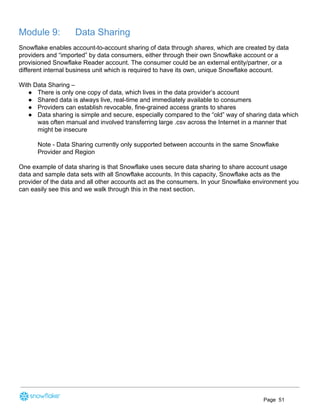 Module 9: Data Sharing
Snowflake enables account-to-account sharing of data through ​shares​, which are created by data
providers and “imported” by data consumers, either through their own Snowflake account or a
provisioned Snowflake Reader account. The consumer could be an external entity/partner, or a
different internal business unit which is required to have its own, unique Snowflake account.
With Data Sharing –
● There is only one copy of data, which lives in the data provider’s account
● Shared data is always live, real-time and immediately available to consumers
● Providers can establish revocable, fine-grained access grants to shares
● Data sharing is simple and secure, especially compared to the “old” way of sharing data which
was often manual and involved transferring large .csv across the Internet in a manner that
might be insecure
Note - Data Sharing currently only supported between accounts in the same Snowflake
Provider and Region
One example of data sharing is that Snowflake uses secure data sharing to share account usage
data and sample data sets with all Snowflake accounts. In this capacity, Snowflake acts as the
provider of the data and all other accounts act as the consumers. In your Snowflake environment you
can easily see this and we walk through this in the next section.
Page 51
 