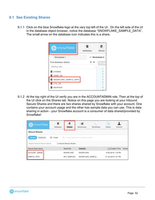 9.1 See Existing Shares
9.1.1 Click on the blue Snowflake logo at the very top left of the UI. On the left side of the UI
in the database object browser, notice the database “SNOWFLAKE_SAMPLE_DATA”,
The small arrow on the database icon indicates this is a share.
9.1.2 At the top right of the UI verify you are in the ACCOUNTADMIN role. Then at the top of
the UI click on the Shares tab. Notice on this page you are looking at your Inbound
Secure Shares and there are two shares shared by Snowflake with your account. One
contains your account usage and the other has sample data you can use. This is data
sharing in action - your Snowflake account is a consumer of data shared/provided by
Snowflake!
Page 52
 