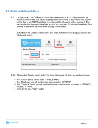 9.2 Create an Outbound Share
9.2.1 Let’s go back to the Citi Bike story and assume we are the Account Administrator for
Snowflake at Citi Bike. We have a trusted partner who wants to do perform data science
on the data in our TRIPS database on a near real-time basis to further analyze it. This
partner also has their own Snowflake account in our region. So let’s use Snowflake Data
Sharing to share this data with them so they can analyze it.
At the top of the UI click on the Shares tab. Then, further down on the page click on the
“Outbound” button.
9.2.2 Click on the “Create” button and in the fields that appear, fill them out as shown below.
● For “Secure Share Name” enter “TRIPS_SHARE”
● For “Database” you will use the drop-down to select “CITIBIKE”
● For “Tables & Views” you will use the database object browser to browse to CITIBIKE >
PUBLIC > TRIPS.
● Click on the blue “Apply” button
Page 53
 