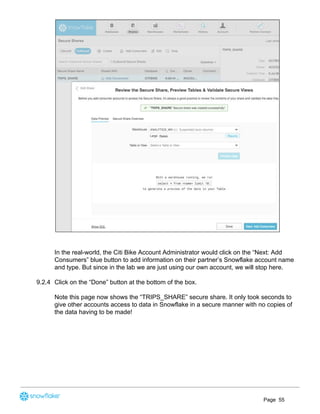In the real-world, the Citi Bike Account Administrator would click on the “Next: Add
Consumers” blue button to add information on their partner’s Snowflake account name
and type. But since in the lab we are just using our own account, we will stop here.
9.2.4 Click on the “Done” button at the bottom of the box.
Note this page now shows the “TRIPS_SHARE” secure share. It only took seconds to
give other accounts access to data in Snowflake in a secure manner with no copies of
the data having to be made!
Page 55
 