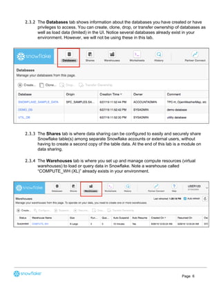 2.3.2 The ​Databases​ tab shows information about the databases you have created or have
privileges to access. You can create, clone, drop, or transfer ownership of databases as
well as load data (limited) in the UI. Notice several databases already exist in your
environment. However, we will not be using these in this lab.
2.3.3 The ​Shares​ tab is where data sharing can be configured to easily and securely share
Snowflake table(s) among separate Snowflake accounts or external users, without
having to create a second copy of the table data. At the end of this lab is a module on
data sharing.
2.3.4 The ​Warehouses​ tab is where you set up and manage compute resources (virtual
warehouses) to load or query data in Snowflake. Note a warehouse called
“COMPUTE_WH (XL)” already exists in your environment.
Page 6
 