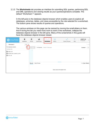 2.3.5 The ​Worksheets​ tab provides an interface for submitting SQL queries, performing DDL
and DML operations and viewing results as your queries/operations complete. The
default “Worksheet 1” appears.
In the left pane is the database objects browser which enables users to explore all
databases, schemas, tables, and views accessible by the role selected for a worksheet.
The bottom pane shows results of queries and operations.
The various windows on this page can be resized by moving the small sliders on them.
And if during the lab you need more room to work in the worksheet, collapse the
database objects browser in the left pane. Many of the screenshots in this guide will
have this database objects browser closed.
Page 7
 