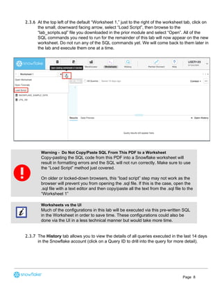 2.3.6 At the top left of the default “Worksheet 1,” just to the right of the worksheet tab, click on
the small, downward facing arrow, select “Load Script”, then browse to the
“lab_scripts.sql” file you downloaded in the prior module and select “Open”. All of the
SQL commands you need to run for the remainder of this lab will now appear on the new
worksheet. Do not run any of the SQL commands yet. We will come back to them later in
the lab and execute them one at a time.
Warning - Do Not Copy/Paste SQL From This PDF to a Worksheet
Copy-pasting the SQL code from this PDF into a Snowflake worksheet will
result in formatting errors and the SQL will not run correctly. Make sure to use
the “Load Script” method just covered.
On older or locked-down browsers, this “load script” step may not work as the
browser will prevent you from opening the .sql file. If this is the case, open the
.sql file with a text editor and then copy/paste all the text from the .sql file to the
“Worksheet 1”
Worksheets vs the UI
Much of the configurations in this lab will be executed via this pre-written SQL
in the Worksheet in order to save time. These configurations could also be
done via the UI in a less technical manner but would take more time.
2.3.7 The ​History​ tab allows you to view the details of all queries executed in the last 14 days
in the Snowflake account (click on a Query ID to drill into the query for more detail).
Page 8
 