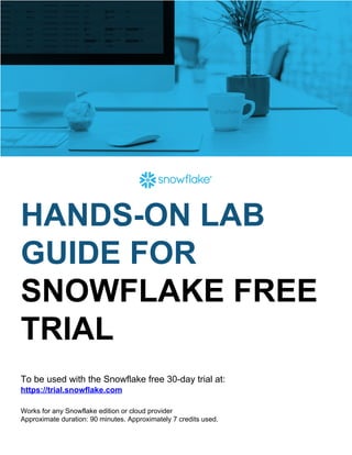  
HANDS-ON LAB
GUIDE FOR
SNOWFLAKE FREE
TRIAL
To be used with the Snowflake free 30-day trial at:
https://trial.snowflake.com
Works for any Snowflake edition or cloud provider
Approximate duration: 90 minutes. Approximately 7 credits used.
 
