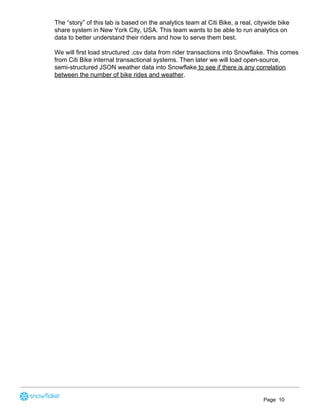 The “story” of this lab is based on the analytics team at Citi Bike, a real, citywide bike
share system in New York City, USA. This team wants to be able to run analytics on
data to better understand their riders and how to serve them best.
We will first load structured .csv data from rider transactions into Snowflake. This comes
from Citi Bike internal transactional systems. Then later we will load open-source,
semi-structured JSON weather data into Snowflake​ to see if there is any correlation
between the number of bike rides and weather​.
Page 10
 