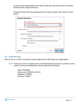 re-do the same load operation with a larger warehouse, and observe how much faster
the load is with a larger warehouse.
Change the Size of this data warehouse from X-Large to Small. Then click the “Finish”
button.
4.2 Load the Data
Now we can run a COPY command to load the data into the TRIPS table we created earlier.
4.2.1 Via the top of the UI, navigate back to the Worksheets tab and click on it. Make sure the
context is correct by setting these in the top right of the worksheet:
Role: SYSADMIN
Warehouse: COMPUTE_WH (S)
Database: CITIBIKE
Schema = PUBLIC
Page 26
 