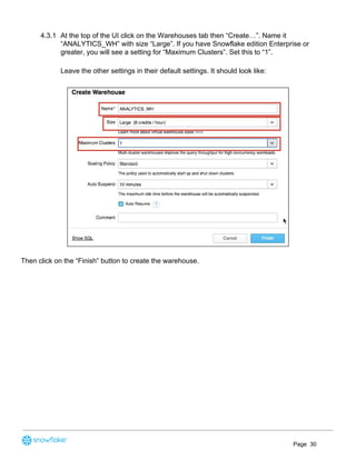 4.3.1 At the top of the UI click on the Warehouses tab then “Create…”. Name it
“ANALYTICS_WH” with size “Large”. If you have Snowflake edition Enterprise or
greater, you will see a setting for “Maximum Clusters”. Set this to “1”.
Leave the other settings in their default settings. It should look like:
Then click on the “Finish” button to create the warehouse.
Page 30
 
