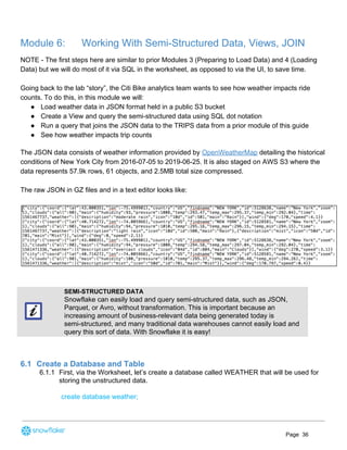 Module 6: Working With Semi-Structured Data, Views, JOIN
NOTE - The first steps here are similar to prior Modules 3 (Preparing to Load Data) and 4 (Loading
Data) but we will do most of it via SQL in the worksheet, as opposed to via the UI, to save time.
Going back to the lab “story”, the Citi Bike analytics team wants to see how weather impacts ride
counts. To do this, in this module we will:
● Load weather data in JSON format held in a public S3 bucket
● Create a View and query the semi-structured data using SQL dot notation
● Run a query that joins the JSON data to the TRIPS data from a prior module of this guide
● See how weather impacts trip counts
The JSON data consists of weather information provided by ​OpenWeatherMap​ detailing the historical
conditions of New York City from 2016-07-05 to 2019-06-25. It is also staged o​n AWS S3 where the
data represents 57.9k rows, 61 objects, and 2.5MB total size compressed.
The raw JSON in GZ files and in a text editor looks like:
SEMI-STRUCTURED DATA
Snowflake can easily load and query semi-structured data, such as JSON,
Parquet, or Avro, without transformation. This is important because an
increasing amount of business-relevant data being generated today is
semi-structured, and many traditional data warehouses cannot easily load and
query this sort of data. With Snowflake it is easy!
6.1 Create a Database and Table
6.1.1 First, via the Worksheet, let’s create a database called WEATHER that will be used for
storing the unstructured data.
create database weather;
Page 36
 