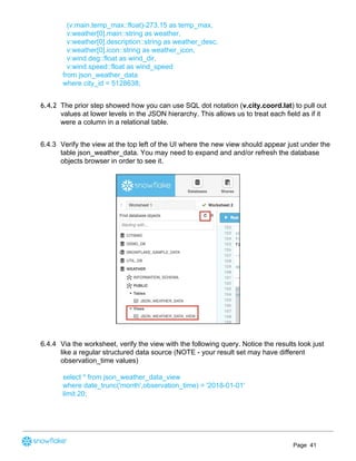 (v:main.temp_max::float)-273.15 as temp_max,
v:weather[0].main::string as weather,
v:weather[0].description::string as weather_desc,
v:weather[0].icon::string as weather_icon,
v:wind.deg::float as wind_dir,
v:wind.speed::float as wind_speed
from json_weather_data
where city_id = 5128638;
6.4.2 The prior step showed how you can use SQL dot notation (​v.city.coord.lat​) to pull out
values at lower levels in the JSON hierarchy. This allows us to treat each field as if it
were a column in a relational table.  
6.4.3 Verify the view at the top left of the UI where the new view should appear just under the
table json_weather_data. You may need to expand and and/or refresh the database
objects browser in order to see it.
6.4.4 Via the worksheet, verify the view with the following query. Notice the results look just
like a regular structured data source (NOTE - your result set may have different
observation_time values)
select * from json_weather_data_view
where date_trunc('month',observation_time) = '2018-01-01'
limit 20;
Page 41
 