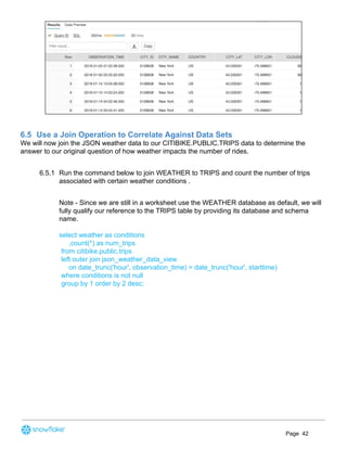6.5 Use a Join Operation to Correlate Against Data Sets
We will now join the JSON weather data to our CITIBIKE.PUBLIC.TRIPS data to determine the
answer to our original question of how weather impacts the number of rides.
6.5.1 Run the command below to join WEATHER to TRIPS and count the number of trips
associated with certain weather conditions .
Note - Since we are still in a worksheet use the WEATHER database as default, we will
fully qualify our reference to the TRIPS table by providing its database and schema
name.
select weather as conditions
,count(*) as num_trips
from citibike.public.trips
left outer join json_weather_data_view
on date_trunc('hour', observation_time) = date_trunc('hour', starttime)
where conditions is not null
group by 1 order by 2 desc;
Page 42
 