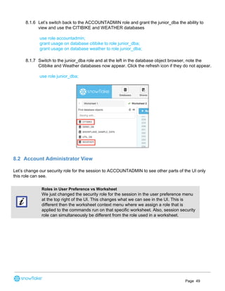 8.1.6 Let’s switch back to the ACCOUNTADMIN role and grant the junior_dba the ability to
view and use the CITIBIKE and WEATHER databases
use role accountadmin;
grant usage on database citibike to role junior_dba;
grant usage on database weather to role junior_dba;
8.1.7 Switch to the junior_dba role and at the left in the database object browser, note the
Citibike and Weather databases now appear. Click the refresh icon if they do not appear.
use role junior_dba;
8.2 Account Administrator View
Let’s change our security role for the session to ACCOUNTADMIN to see other parts of the UI only
this role can see. 
Roles in User Preference vs Worksheet
We just changed the security role for the session in the user preference menu
at the top right of the UI. This changes what we can see in the UI. This is
different then the worksheet context menu where we assign a role that is
applied to the commands run on that specific worksheet. Also, session security
role can simultaneously be different from the role used in a worksheet.
Page 49
 