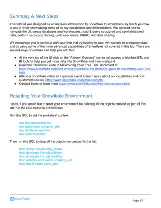 Summary & Next Steps
This tutorial was designed as a hands-on introduction to Snowflake to simultaneously teach you how
to use it, while showcasing some of its key capabilities and differentiators. We covered how to
navigate the UI, create databases and warehouses, load & query structured and semi-structured
data, perform zero-copy cloning, undo user errors, RBAC, and data sharing.
We encourage you to continue with your free trial by loading in your own sample or production data
and by using some of the more advanced capabilities of Snowflake not covered in this lab. There are
several ways Snowflake can help you with this:
● At the very top of the UI click on the “Partner Connect” icon to get access to trial/free ETL and
BI tools to help you get more data into Snowflake and then analyze it
● Read the “Definitive Guide to Maximizing Your Free Trial” document at:
https://www.snowflake.com/test-driving-snowflake-the-definitive-guide-to-maximizing-your-free-
trial/
● Attend a Snowflake virtual or in-person event to learn more about our capabilities and how
customers use us ​https://www.snowflake.com/about/events/
● Contact Sales to learn more ​https://www.snowflake.com/free-trial-contact-sales/
Resetting Your Snowflake Environment
Lastly, if you would like to reset your environment by deleting all the objects created as part of this
lab, run the SQL below in a worksheet.
Run this SQL to set the worksheet context:
use role accountadmin;
use warehouse compute_wh;
use database weather;
use schema public;
Then run this SQL to drop all the objects we created in the lab:
drop share if exists trips_share;
drop database if exists citibike;
drop database if exists weather;
drop warehouse if exists analytics_wh;
drop role if exists junior_dba;
Page 57
 