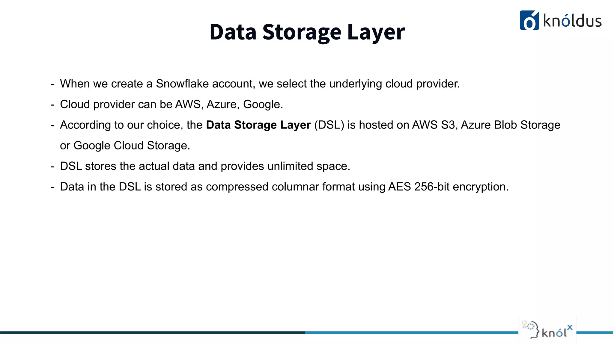 Data Storage Layer
2013 2014 201 2016 2017 2018
- When we create a Snowflake account, we select the underlying cloud provider.
- Cloud provider can be AWS, Azure, Google.
- According to our choice, the Data Storage Layer (DSL) is hosted on AWS S3, Azure Blob Storage
or Google Cloud Storage.
- DSL stores the actual data and provides unlimited space.
- Data in the DSL is stored as compressed columnar format using AES 256-bit encryption.
 