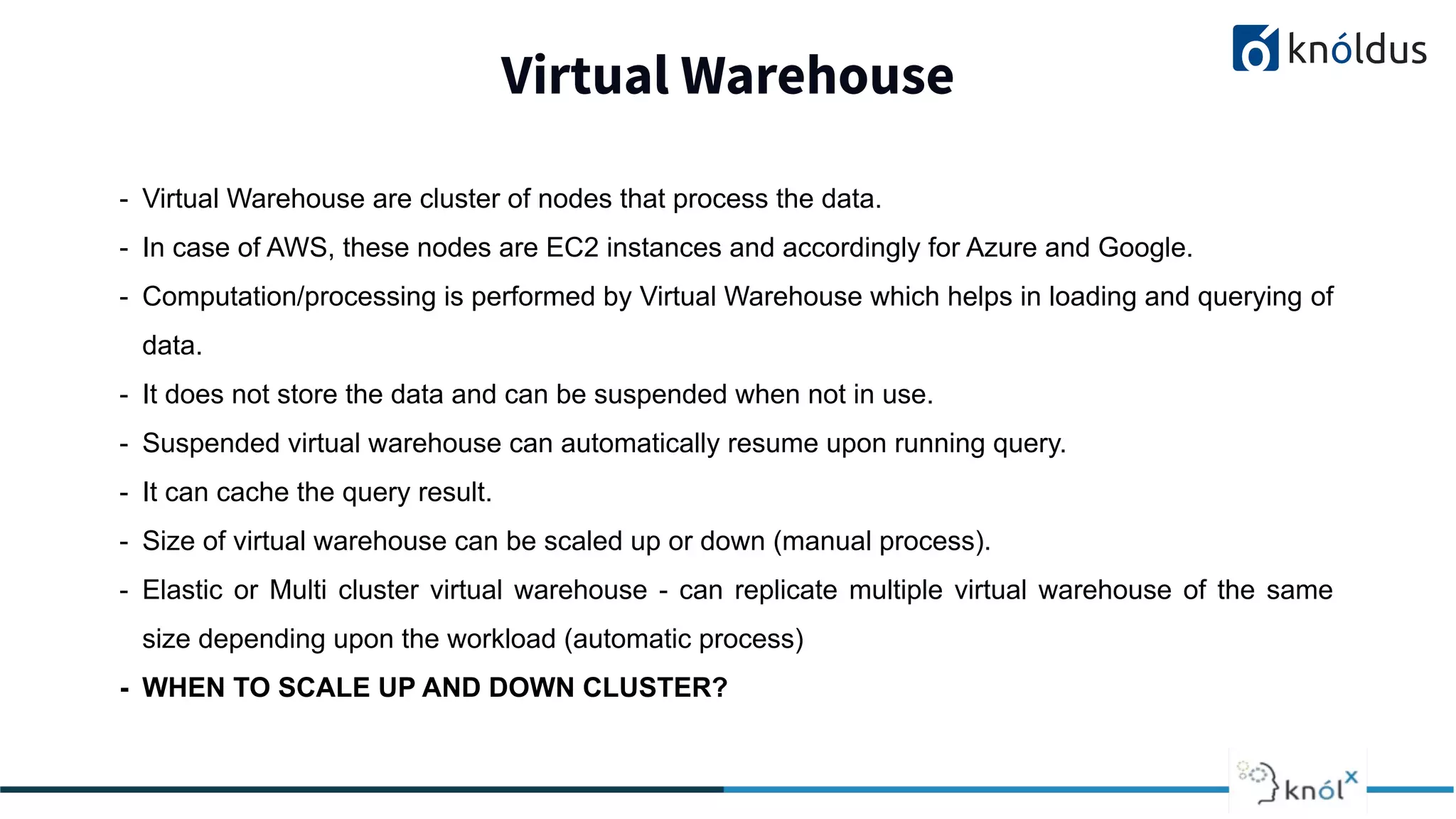 Virtual Warehouse
2013 2014 201 2016 2017 2018
- Virtual Warehouse are cluster of nodes that process the data.
- In case of AWS, these nodes are EC2 instances and accordingly for Azure and Google.
- Computation/processing is performed by Virtual Warehouse which helps in loading and querying of
data.
- It does not store the data and can be suspended when not in use.
- Suspended virtual warehouse can automatically resume upon running query.
- It can cache the query result.
- Size of virtual warehouse can be scaled up or down (manual process).
- Elastic or Multi cluster virtual warehouse - can replicate multiple virtual warehouse of the same
size depending upon the workload (automatic process)
- WHEN TO SCALE UP AND DOWN CLUSTER?
 