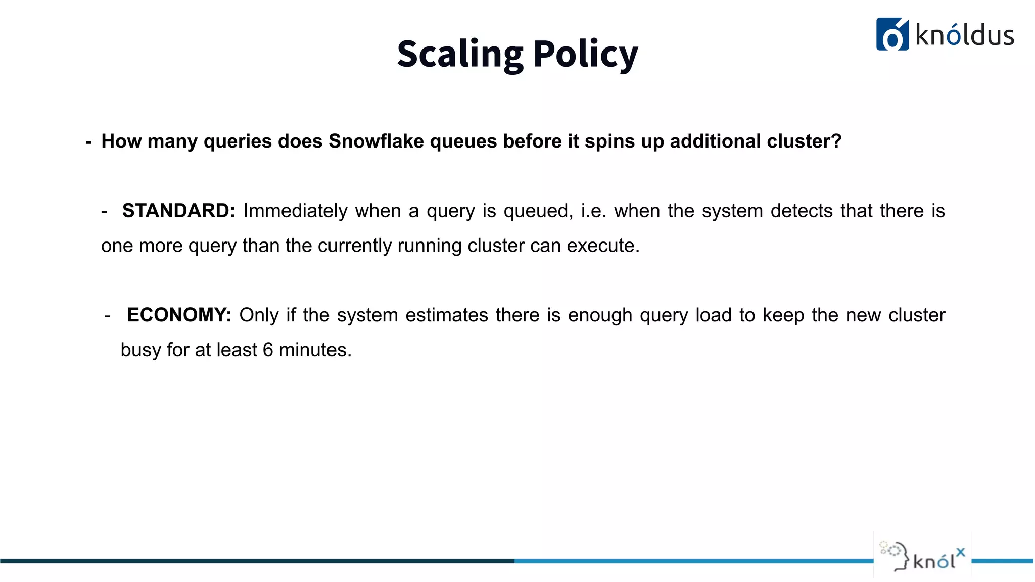 Scaling Policy
2013 2014 201 2016 2017 2018
- How many queries does Snowflake queues before it spins up additional cluster?
- STANDARD: Immediately when a query is queued, i.e. when the system detects that there is
one more query than the currently running cluster can execute.
- ECONOMY: Only if the system estimates there is enough query load to keep the new cluster
busy for at least 6 minutes.
 