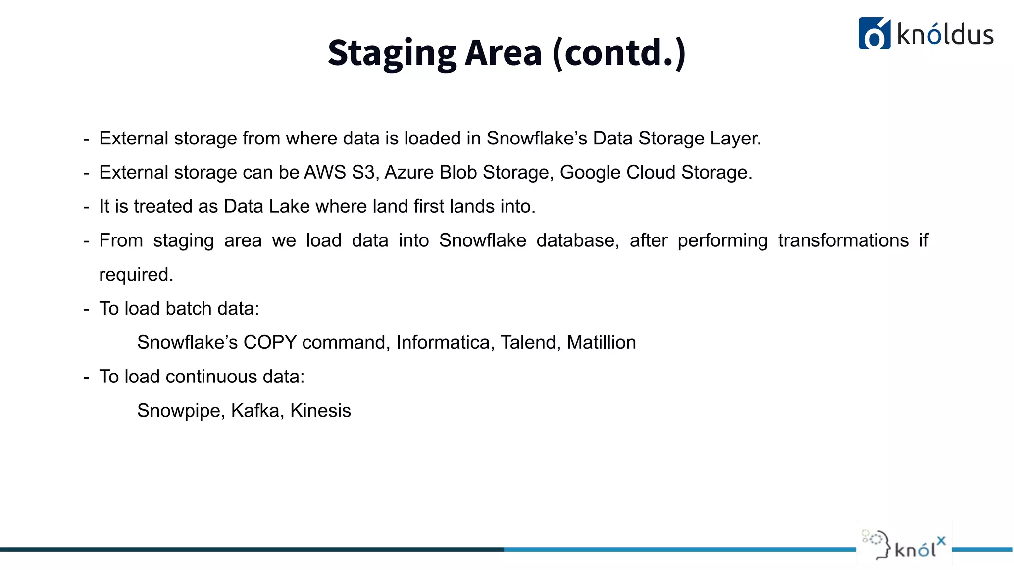 Staging Area (contd.)
2013 2014 201 2016 2017 2018
- External storage from where data is loaded in Snowflake’s Data Storage Layer.
- External storage can be AWS S3, Azure Blob Storage, Google Cloud Storage.
- It is treated as Data Lake where land first lands into.
- From staging area we load data into Snowflake database, after performing transformations if
required.
- To load batch data:
Snowflake’s COPY command, Informatica, Talend, Matillion
- To load continuous data:
Snowpipe, Kafka, Kinesis
 