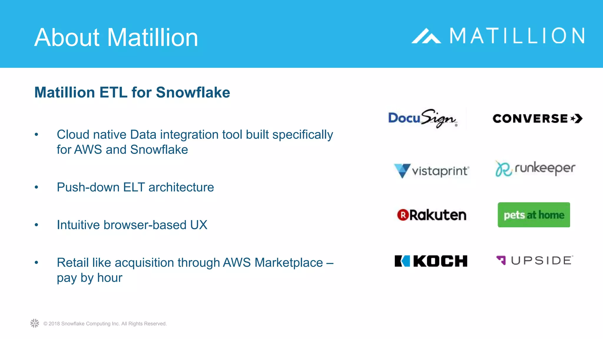 © 2018 Snowflake Computing Inc. All Rights Reserved.
Matillion ETL for Snowflake
• Cloud native Data integration tool built specifically
for AWS and Snowflake
• Push-down ELT architecture
• Intuitive browser-based UX
• Retail like acquisition through AWS Marketplace –
pay by hour
About Matillion
 