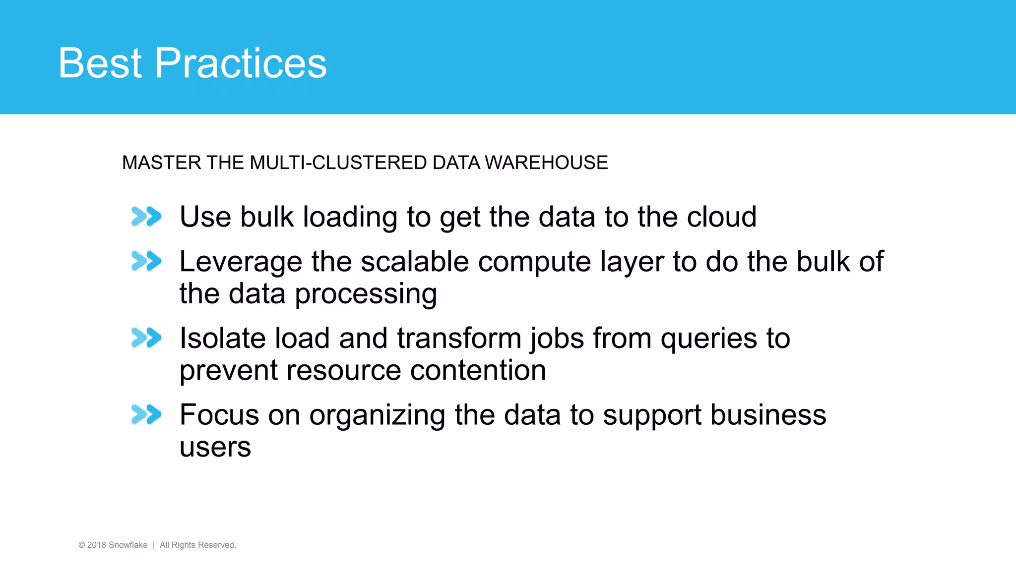 Use bulk loading to get the data to the cloud
Leverage the scalable compute layer to do the bulk of
the data processing
Isolate load and transform jobs from queries to
prevent resource contention
Focus on organizing the data to support business
users
© 2018 Snowflake | All Rights Reserved.
MASTER THE MULTI-CLUSTERED DATA WAREHOUSE
Best Practices
 