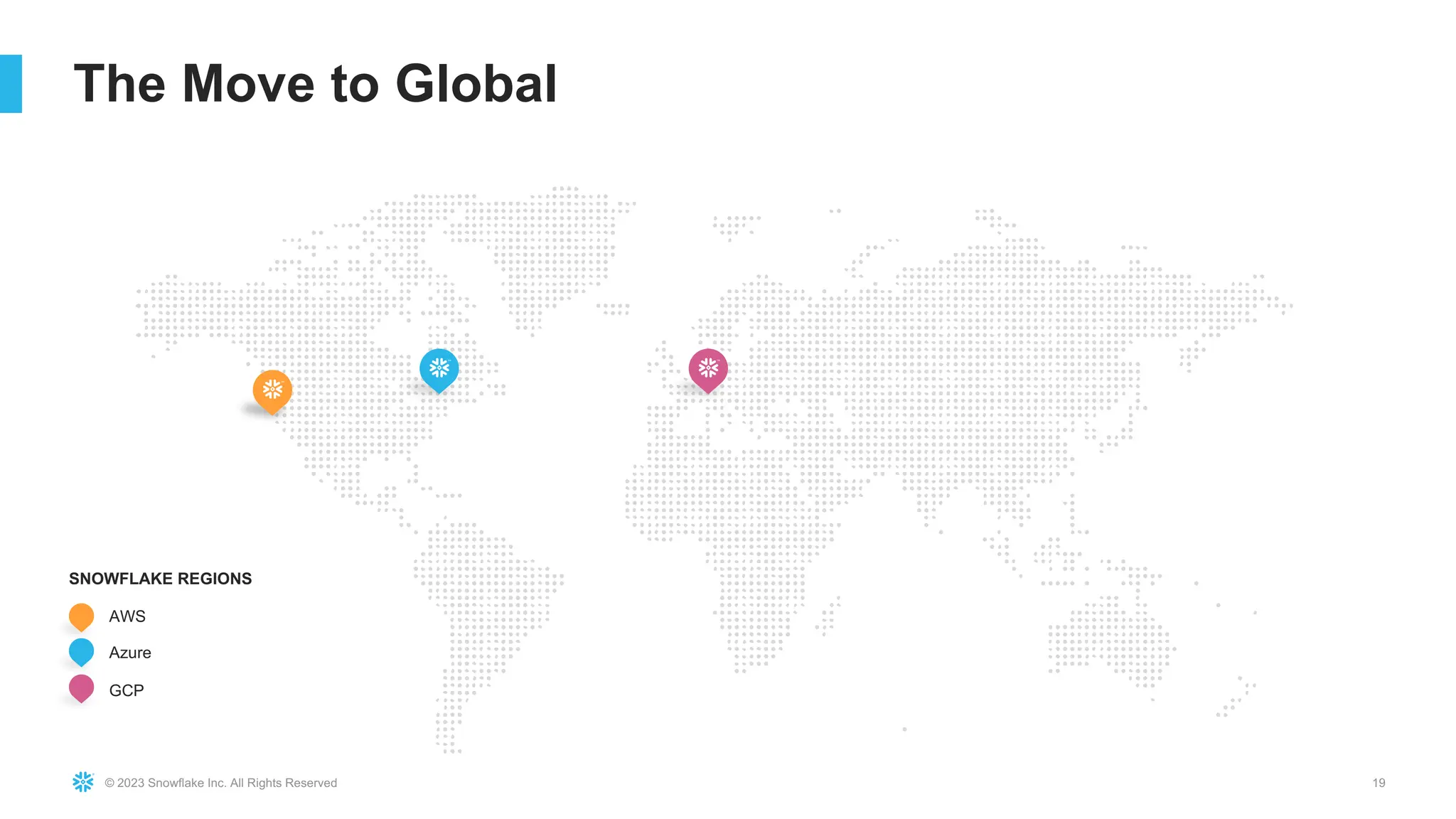 © 2023 Snowflake Inc. All Rights Reserved 19
The Move to Global
AWS
GCP
Azure
SNOWFLAKE REGIONS
 