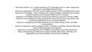  Must have total 8+ yrs. in Data warehouse, ETL, BI projects and 3+ years' experience
working as a Snowflake Data Architect
 Must have experience with end-to-end implementation of the Snowflake Data Cloud
 Expertise in Snowflake – data modeling, ELT using Snowflake, implementing complex
stored Procedures and standard DWH and ELT concepts
 Expertise in Snowflake advanced concepts like setting up resource monitors, RBAC
controls, virtual warehouse sizing, query performance tuning, Zero copy clone, time
travel and understand how to use these features
 Expertise in deploying Snowflake features such as data sharing, events, and lake-
house patterns
 Hands-on experience with Snowflake utilities, SnowSQL, SnowPipe, Streams/Tasks Big
Data model techniques using Python
 Experience in Data Migration from RDBMS to Snowflake cloud data warehouse
 Deep understanding of relational as well as NoSQL data stores, methods, and
approaches (star and snowflake, dimensional modeling)
 