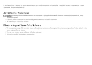A snowflake schema is designed for flexible querying across more complex dimensions and relationship. It is suitable for many to many and one to many
relationships between dimension levels.
Advantage of Snowflake
Schema
Disadvantage of Snowflake Schema
The primary advantage of the snowflake schema is the development in query performance due to minimized disk storage requirements and joining
smaller lookup tables.
It provides greater scalability in the interrelationship between dimension levels and components.
No redundancy, so it is easier to maintain.
1.
2.
3.
The primary disadvantage of the snowflake schema is the additional maintenance efforts required due to the increasing number of lookup tables. It is also
known as a multi fact star schema.
There are more complex queries and hence, difficult to understand.
More tables more join so more query execution time.
1.
2.
3.
 