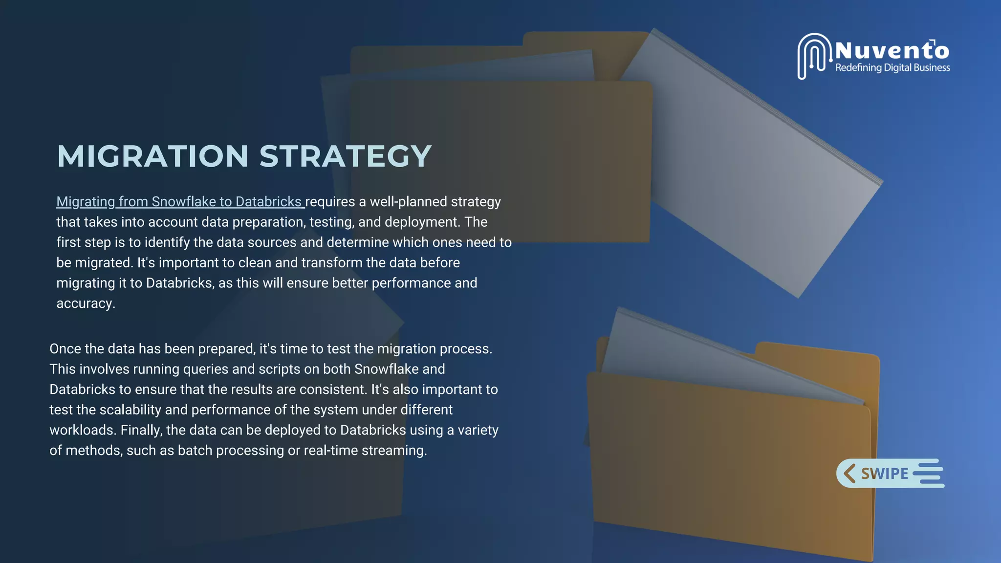 MIGRATION STRATEGY
Migrating from Snowflake to Databricks requires a well-planned strategy
that takes into account data preparation, testing, and deployment. The
first step is to identify the data sources and determine which ones need to
be migrated. It's important to clean and transform the data before
migrating it to Databricks, as this will ensure better performance and
accuracy.
Once the data has been prepared, it's time to test the migration process.
This involves running queries and scripts on both Snowflake and
Databricks to ensure that the results are consistent. It's also important to
test the scalability and performance of the system under different
workloads. Finally, the data can be deployed to Databricks using a variety
of methods, such as batch processing or real-time streaming.
 
