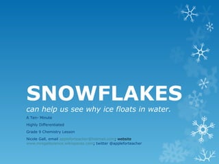 SNOWFLAKES
can help us see why ice floats in water.
A Ten- Minute
Highly Differentiated
Grade 9 Chemistry Lesson
Nicole Gall, email appleforteacher@hotmail.com; website
www.mrsgallscience.wikispaces.com; twitter @appleforteacher
 
