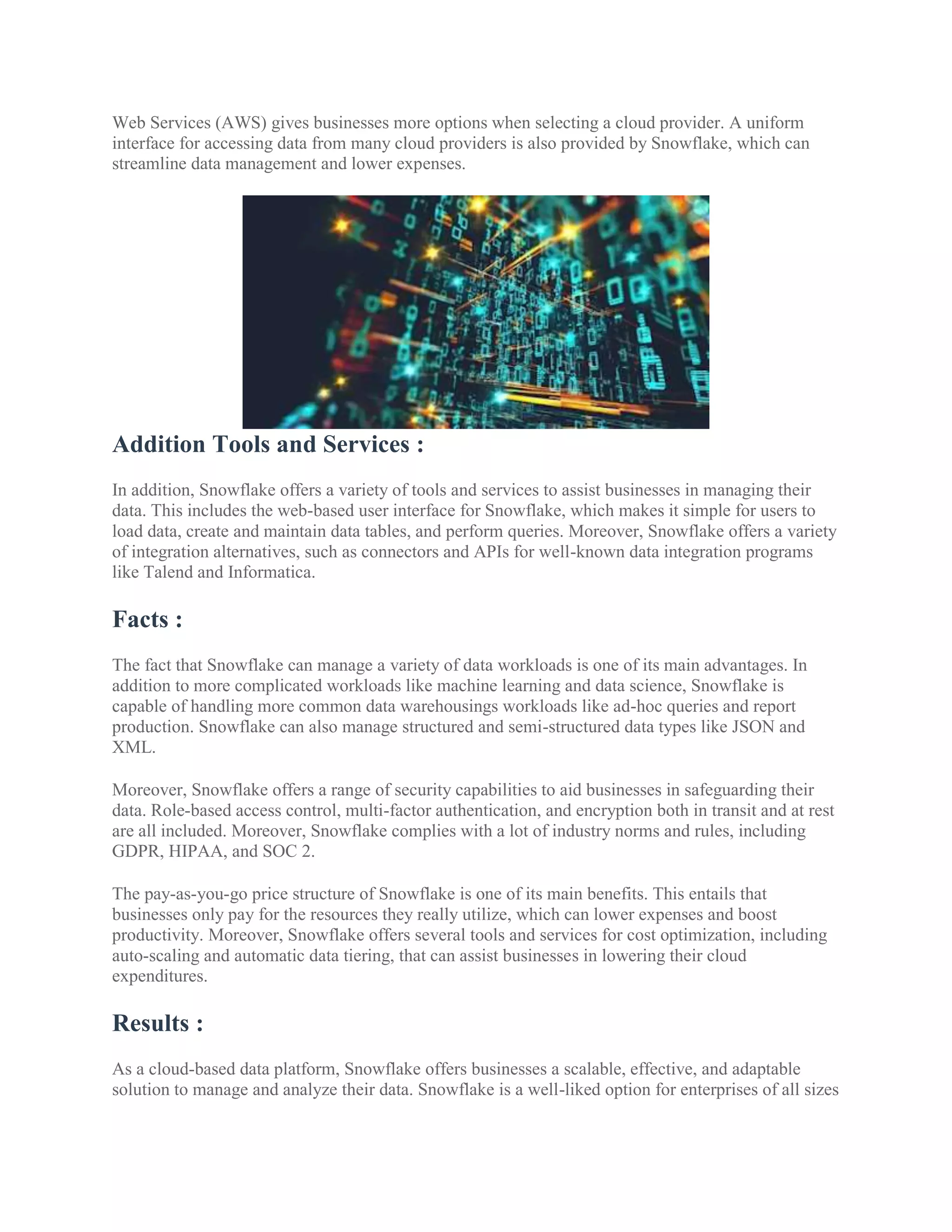 Web Services (AWS) gives businesses more options when selecting a cloud provider. A uniform
interface for accessing data from many cloud providers is also provided by Snowflake, which can
streamline data management and lower expenses.
Addition Tools and Services :
In addition, Snowflake offers a variety of tools and services to assist businesses in managing their
data. This includes the web-based user interface for Snowflake, which makes it simple for users to
load data, create and maintain data tables, and perform queries. Moreover, Snowflake offers a variety
of integration alternatives, such as connectors and APIs for well-known data integration programs
like Talend and Informatica.
Facts :
The fact that Snowflake can manage a variety of data workloads is one of its main advantages. In
addition to more complicated workloads like machine learning and data science, Snowflake is
capable of handling more common data warehousings workloads like ad-hoc queries and report
production. Snowflake can also manage structured and semi-structured data types like JSON and
XML.
Moreover, Snowflake offers a range of security capabilities to aid businesses in safeguarding their
data. Role-based access control, multi-factor authentication, and encryption both in transit and at rest
are all included. Moreover, Snowflake complies with a lot of industry norms and rules, including
GDPR, HIPAA, and SOC 2.
The pay-as-you-go price structure of Snowflake is one of its main benefits. This entails that
businesses only pay for the resources they really utilize, which can lower expenses and boost
productivity. Moreover, Snowflake offers several tools and services for cost optimization, including
auto-scaling and automatic data tiering, that can assist businesses in lowering their cloud
expenditures.
Results :
As a cloud-based data platform, Snowflake offers businesses a scalable, effective, and adaptable
solution to manage and analyze their data. Snowflake is a well-liked option for enterprises of all sizes
 