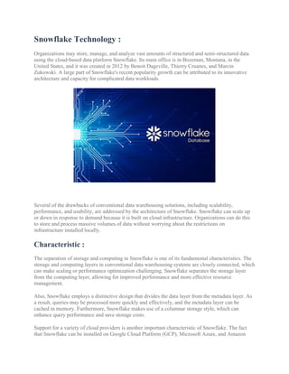 Snowflake Technology :
Organizations may store, manage, and analyze vast amounts of structured and semi-structured data
using the cloud-based data platform Snowflake. Its main office is in Bozeman, Montana, in the
United States, and it was created in 2012 by Benoit Dageville, Thierry Cruanes, and Marcin
Zukowski. A large part of Snowflake's recent popularity growth can be attributed to its innovative
architecture and capacity for complicated data workloads.
Several of the drawbacks of conventional data warehousing solutions, including scalability,
performance, and usability, are addressed by the architecture of Snowflake. Snowflake can scale up
or down in response to demand because it is built on cloud infrastructure. Organizations can do this
to store and process massive volumes of data without worrying about the restrictions on
infrastructure installed locally.
Characteristic :
The separation of storage and computing in Snowflake is one of its fundamental characteristics. The
storage and computing layers in conventional data warehousing systems are closely connected, which
can make scaling or performance optimization challenging. Snowflake separates the storage layer
from the computing layer, allowing for improved performance and more effective resource
management.
Also, Snowflake employs a distinctive design that divides the data layer from the metadata layer. As
a result, queries may be processed more quickly and effectively, and the metadata layer can be
cached in memory. Furthermore, Snowflake makes use of a columnar storage style, which can
enhance query performance and save storage costs.
Support for a variety of cloud providers is another important characteristic of Snowflake. The fact
that Snowflake can be installed on Google Cloud Platform (GCP), Microsoft Azure, and Amazon
 