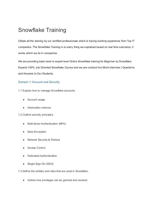 Snowflake Training
Obtain all the training by our certified professionals which is having working experience from Top IT
companies. The Snowflake Training in is every thing we explained based on real time scenarios, it
works which we do in companies.
We are providing basic level to expert level Online Snowflake training for Beginner by Snowflake
Experts 100% Job Oriented Snowflake Course and we are conduct live Mock Interview | Questions
and Answers to Our Students.
Domain 1: Account and Security
1.1 Explain how to manage Snowflake accounts.
● Account usage
● Information schema
1.2 Outline security principles.
● Multi-factor Authentication (MFA)
● Data Encryption
● Network Security & Policies
● Access Control
● Federated Authentication
● Single Sign-On (SSO)
1.3 Define the entities and roles that are used in Snowflake.
● Outline how privileges can be granted and revoked
 