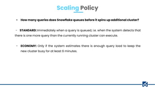 - How many queries does Snowflake queues before it spins up additional cluster?
- STANDARD: Immediately when a query is queued, i.e. when the system detects that
there is one more query than the currently running cluster can execute.
- ECONOMY: Only if the system estimates there is enough query load to keep the
new cluster busy for at least 6 minutes.
Scaling Policy
 