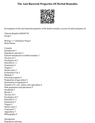 The Anti Bacterial Properties Of Herbal Remedies
Investigation of the anti bacterial properties of the herbal remedies, tea tree oil and eucalyptus oil
Viktoria Budafai G00269730
Group J
Biology 1.1 Laboratory Project
Brian Moran
Contents
Introduction 3
Hypothesis and aims 3
General introduction to herbal remedies 3
Tea tree oil 3
Eucalyptus oil 3
Penicillin G. 3
Gentamicin 3
Trigene 3
Sterile water 3
Escherichia Coli 3
Methods 4
Choosing reagents 4
Preparation of agar plates 4
Sterilisation of equipment 4
Transfer of E. coli. culture onto agar plates 4
Disk preparation and placement 4
Incubation 5
Results 5
Tea tree oil 5
Eucalyptus oil 5
Penicillin G. 5
Gentamicin 5
Trigene 5
Sterile water 5
Conclusion 7
Appendices 7
Bibliography 8
Introduction
Hypothesis and aims
 