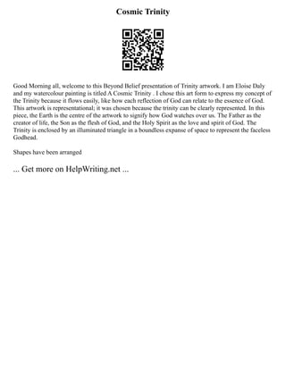 Cosmic Trinity
Good Morning all, welcome to this Beyond Belief presentation of Trinity artwork. I am Eloise Daly
and my watercolour painting is titled A Cosmic Trinity . I chose this art form to express my concept of
the Trinity because it flows easily, like how each reflection of God can relate to the essence of God.
This artwork is representational; it was chosen because the trinity can be clearly represented. In this
piece, the Earth is the centre of the artwork to signify how God watches over us. The Father as the
creator of life, the Son as the flesh of God, and the Holy Spirit as the love and spirit of God. The
Trinity is enclosed by an illuminated triangle in a boundless expanse of space to represent the faceless
Godhead.
Shapes have been arranged
... Get more on HelpWriting.net ...
 
