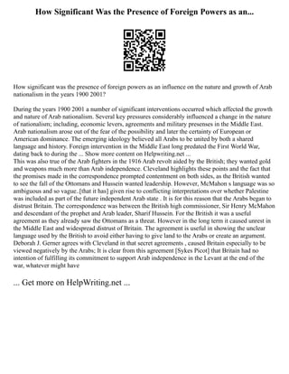 How Significant Was the Presence of Foreign Powers as an...
How significant was the presence of foreign powers as an influence on the nature and growth of Arab
nationalism in the years 1900 2001?
During the years 1900 2001 a number of significant interventions occurred which affected the growth
and nature of Arab nationalism. Several key pressures considerably influenced a change in the nature
of nationalism; including, economic levers, agreements and military presenses in the Middle East.
Arab nationalism arose out of the fear of the possibility and later the certainty of European or
American dominance. The emerging ideology believed all Arabs to be united by both a shared
language and history. Foreign intervention in the Middle East long predated the First World War,
dating back to during the ... Show more content on Helpwriting.net ...
This was also true of the Arab fighters in the 1916 Arab revolt aided by the British; they wanted gold
and weapons much more than Arab independence. Cleveland highlights these points and the fact that
the promises made in the correspondence prompted contentment on both sides, as the British wanted
to see the fall of the Ottomans and Hussein wanted leadership. However, McMahon s language was so
ambiguous and so vague..[that it has] given rise to conflicting interpretations over whether Palestine
was included as part of the future independent Arab state . It is for this reason that the Arabs began to
distrust Britain. The correspondence was between the British high commissioner, Sir Henry McMahon
and descendant of the prophet and Arab leader, Sharif Hussein. For the British it was a useful
agreement as they already saw the Ottomans as a threat. However in the long term it caused unrest in
the Middle East and widespread distrust of Britain. The agreement is useful in showing the unclear
language used by the British to avoid either having to give land to the Arabs or create an argument.
Deborah J. Gerner agrees with Cleveland in that secret agreements , caused Britain especially to be
viewed negatively by the Arabs; It is clear from this agreement [Sykes Picot] that Britain had no
intention of fulfilling its commitment to support Arab independence in the Levant at the end of the
war, whatever might have
... Get more on HelpWriting.net ...
 