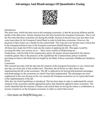 Advantages And Disadvantages Of Quantitative Easing
Introduction
The main issue, which has been seen in the emerging economies, is that the growing inflation and the
hurdle of the debt crises. Similar situation has also been faced by the European Economies. This is not
the first time that these economies are facing this hurdle, because in the previous year also there were
some loans taken by the European Central Bank in order to help these economies. However, the
payment of these loans was a hurdle for the central bank. This issue has now become more critical due
to the emerging technical issue in the European economies (Handl Paterson, 2013).
All these have made the ECB to look into the matter of applying the QE. This paper would be
covering the other core reasons sue to ... Show more content on Helpwriting.net ...
Furthermore, with the help of the expansionary policy the proper amount required by the nations
would be gained. Due to the presence of the equilibrium the Contractionary polices would be
providing no harm to the binds that are bought by the Bank of these economies (Madhavani Sachdeva,
2014).
Conclusion
This research provides with the idea that the situation of the European Economies is very critical and
also they are at the risk of risk of debt crisis. Therefore, the ECB has no other choice than
implementing the QE on the economies. The QE is subjected to be having both potential advantages
and disadvantages to the economies on which it has been implemented. The advantages are more
emphasised in this case because at the very moment the European economies are in a great deal need
of the implementation of the QE.
After this, the Nash Equilibrium is introduced. This has been done in order to understand the current
situation of the economies and the appropriate policy that should be applied to these economies. The
results identified that the ministry of finance and central bank are having the chance a combination or
mixture of policies on the European economies in order to control their recent
... Get more on HelpWriting.net ...
 