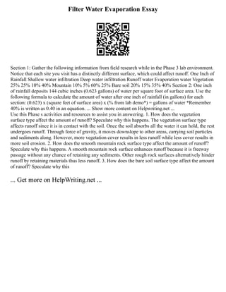 Filter Water Evaporation Essay
Section 1: Gather the following information from field research while in the Phase 3 lab environment.
Notice that each site you visit has a distinctly different surface, which could affect runoff. One Inch of
Rainfall Shallow water infiltration Deep water infiltration Runoff water Evaporation water Vegetation
25% 25% 10% 40% Mountain 10% 5% 60% 25% Bare soil 20% 15% 35% 40% Section 2: One inch
of rainfall deposits 144 cubic inches (0.623 gallons) of water per square foot of surface area. Use the
following formula to calculate the amount of water after one inch of rainfall (in gallons) for each
section: (0.623) x (square feet of surface area) x (% from lab demo*) = gallons of water *Remember
40% is written as 0.40 in an equation. ... Show more content on Helpwriting.net ...
Use this Phase s activities and resources to assist you in answering. 1. How does the vegetation
surface type affect the amount of runoff? Speculate why this happens. The vegetation surface type
affects runoff since it is in contact with the soil. Once the soil absorbs all the water it can hold, the rest
undergoes runoff. Through force of gravity, it moves downslope to other areas, carrying soil particles
and sediments along. However, more vegetation cover results in less runoff while less cover results in
more soil erosion. 2. How does the smooth mountain rock surface type affect the amount of runoff?
Speculate why this happens. A smooth mountain rock surface enhances runoff because it is freeway
passage without any chance of retaining any sediments. Other rough rock surfaces alternatively hinder
runoff by retaining materials thus less runoff. 3. How does the bare soil surface type affect the amount
of runoff? Speculate why this
... Get more on HelpWriting.net ...
 