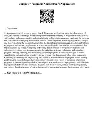 Computer Programs And Software Applications
1) Programmer
2) A programmer s job is mostly project based. They create applications, using their knowledge of
code, and remove all the bugs before setting it forward to the company. A programmer works closely
with analysts and management to understand about a problem in the code, and create/edit the expected
outcome towards a company. Some duties include: Correcting errors by making appropriate changes
and then rechecking the program to ensure that the desired results are produced. Conducting trial runs
of programs and software applications to be sure they will produce the desired information and that
the instructions are correct. Compiling and writing documentation of program development and
subsequent revisions, inserting comments in the coded instructions so others can understand the
program. Writing, updating, and maintaining computer programs or software packages to handle
specific jobs, such as tracking inventory, storing or retrieving data, or controlling other equipment.
Consulting with managerial, engineering, and technical personnel to clarify program intent, identify
problems, and suggest changes. Performing or directing revision, repair, or expansion of existing
programs to increase operating efficiency or adapt to new requirements. A programmer may also have
to prepare detailed workflow charts and diagrams that describe input, output, and logical operation,
and convert them into a series of instructions coded in a computer language. Programming plays a role
... Get more on HelpWriting.net ...
 