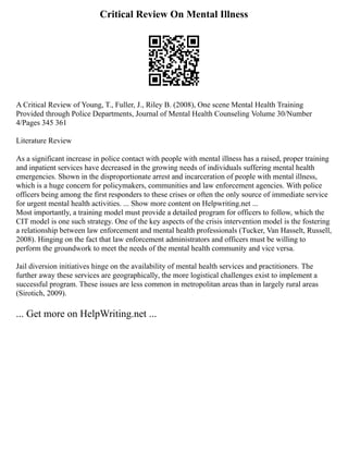 Critical Review On Mental Illness
A Critical Review of Young, T., Fuller, J., Riley B. (2008), One scene Mental Health Training
Provided through Police Departments, Journal of Mental Health Counseling Volume 30/Number
4/Pages 345 361
Literature Review
As a significant increase in police contact with people with mental illness has a raised, proper training
and inpatient services have decreased in the growing needs of individuals suffering mental health
emergencies. Shown in the disproportionate arrest and incarceration of people with mental illness,
which is a huge concern for policymakers, communities and law enforcement agencies. With police
officers being among the first responders to these crises or often the only source of immediate service
for urgent mental health activities. ... Show more content on Helpwriting.net ...
Most importantly, a training model must provide a detailed program for officers to follow, which the
CIT model is one such strategy. One of the key aspects of the crisis intervention model is the fostering
a relationship between law enforcement and mental health professionals (Tucker, Van Hasselt, Russell,
2008). Hinging on the fact that law enforcement administrators and officers must be willing to
perform the groundwork to meet the needs of the mental health community and vice versa.
Jail diversion initiatives hinge on the availability of mental health services and practitioners. The
further away these services are geographically, the more logistical challenges exist to implement a
successful program. These issues are less common in metropolitan areas than in largely rural areas
(Sirotich, 2009).
... Get more on HelpWriting.net ...
 