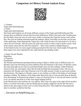 Comparison Art History Formal Analysis Essay
1. Cimabue
Virgin and Child Enthroned
2. Giotto
Virgin and Child Enthroned
The Giotto and Cimabue are obviously different versions of the Virgin and Child Enthroned. But
because they are different versions they have their differences. When i first look at the Cimabue piece
the first thing i focus my eyes on is the sweet, tender, loving face the Virgin has on her warm yellow
face. Her eyes are looking outward towards the audience which i feel helps you feel like you are part
of the enthroning. Giotto depicted the Virgins face with a little bit more of a stern look to it. Its not as
soft as the one in Giotto. Also the colors are much more cooler so when i look at Giotto s piece i look
at the creamy colors like her shirt first instead of ... Show more content on Helpwriting.net ...
At the bottom he has two more angels looking up instead of the four men. Giotto might of thought that
these angels were more important for the virgin than the men holding scripts.
1. Rogier Van der Weyden
Deposition
2. Pontormo
Entombment
The Weyden and Pontormo paintings both are trying to depict a similar story in different styles. In
Weyden s piece the first thing you notice different from the Pontormo is the colors. In Weyden s piece
the colors pop right out you since he used harsh bright colors for their clothing. Unlike Pontormo
where he used very soft angelic colors like the pink and light blue and peachy colors. My eyes are
attracted to the Weyden more than Pontormo even if its older because it looks so much more realistic
than Pontormo. The drapery in Weyden s piece is very realistic as it falls on the bodies of each human
standing or falling. The shadows of the drape make them look real as if you can pick them up directly
from the painting. In Pontormo the drapery is more of a flowing feel to it. You can tell where it sits but
it isn t as realistic and looks as if they were angels helping God up.
In the Weyden piece the emotions are very upfront. They seem very upset at the sight of God sacrifice.
There is a women who looks as she has fainted and two people caught her ash she fell. Her arm is
almost in the same angle as God s arm is as they bring him down. This might have been purposely
done to somehow symbolize that they
... Get more on HelpWriting.net ...
 