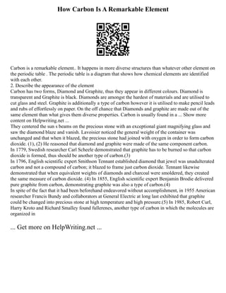How Carbon Is A Remarkable Element
Carbon is a remarkable element.. It happens in more diverse structures than whatever other element on
the periodic table . The periodic table is a diagram that shows how chemical elements are identified
with each other.
2. Describe the appearance of the element
Carbon has two forms, Diamond and Graphite, thus they appear in different colours. Diamond is
transparent and Graphite is black. Diamonds are amongst the hardest of materials and are utilised to
cut glass and steel. Graphite is additionally a type of carbon however it is utilised to make pencil leads
and rubs of effortlessly on paper. On the off chance that Diamonds and graphite are made out of the
same element than what gives them diverse properties. Carbon is usually found in a ... Show more
content on Helpwriting.net ...
They centered the sun s beams on the precious stone with an exceptional giant magnifying glass and
saw the diamond blaze and vanish. Lavoisier noticed the general weight of the container was
unchanged and that when it blazed, the precious stone had joined with oxygen in order to form carbon
dioxide. (1), (2) He reasoned that diamond and graphite were made of the same component carbon.
In 1779, Swedish researcher Carl Scheele demonstrated that graphite has to be burned so that carbon
dioxide is formed, thus should be another type of carbon.(3)
In 1796, English scientific expert Smithson Tennant established diamond that jewel was unadulterated
carbon and not a compound of carbon; it blazed to frame just carbon dioxide. Tennant likewise
demonstrated that when equivalent weights of diamonds and charcoal were smoldered, they created
the same measure of carbon dioxide. (4) In 1855, English scientific expert Benjamin Brodie delivered
pure graphite from carbon, demonstrating graphite was also a type of carbon.(4)
In spite of the fact that it had been beforehand endeavored without accomplishment, in 1955 American
researcher Francis Bundy and collaborators at General Electric at long last exhibited that graphite
could be changed into precious stone at high temperature and high pressure.(5) In 1985, Robert Curl,
Harry Kroto and Richard Smalley found fullerenes, another type of carbon in which the molecules are
organized in
... Get more on HelpWriting.net ...
 