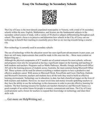 Essay On Technology In Secondary Schools
The City of Casey is the most densely populated municipality in Victoria, with a total of 16 secondary
schools within the area. English, Mathematics, and Science are the fundamental subjects in the
secondary school course of study, with a variety of 50 elective subjects differentiating throughout each
school. This report s focus is to perceive and determine how schools in the City of Casey can use
technology to benefit their teaching to essentially prove that we are moving towards being a smarter
city.
How technology is currently used in secondary schools
The use of technology within the education sector has seen significant advancements in past years, yet
there are still many improvements that could be made in this area into the ... Show more content on
Helpwriting.net ...
Although the physical components of ICT models are of central concern for most schools, software
and programs must also be recognised as having a significant impact on the learning and teaching of
both students and teachers. Programs such as Maths Pathways, Moodle, Google and Microsoft Office
365 aid in the learning process of students across Australia, the most common being Microsoft Office
365. These systems can be used for almost everything a student requires to have a productive and
effective academic career. With access to Microsoft Word, PowerPoint and Excel, OneNote, Outlook
and Microsoft Classroom, teachers and students have all the tools they need to build an effective
learning environment. Technology use in education, to date, has had a beneficial impact on the lives of
both teachers and students. However, we must invest time and money towards upskilling teachers so
they have the ability to use the technology in the classrooms in order to provide effective learning for
students. The best learning resource for teachers are teachers themselves and Microsoft Teams is a
good example of an online forum for people to connect, communicate and learn. The City of Casey
could promote such a forum for teachers to expand their knowledge on technology and share their
skills with
... Get more on HelpWriting.net ...
 