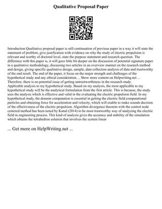 Qualitative Proposal Paper
Introduction Qualitative proposal paper is still continuation of previous paper in a way it will state the
statement of problem, give justification with evidence on why the study of electric propulsion is
relevant and worthy of doctoral level, state the purpose statement and research question. The
difference with this paper is, it will goes little bit deeper on the discussion of potential signature paper
in a qualitative methodology, discussing two articles in an overview manner on the research method
and design, giving specific qualitative design, sample, data collection analysis of data and trustworthy
of the end result. The end of the paper, it focus on the major strength and challenges of the
hypothetical study and any ethical consideration ... Show more content on Helpwriting.net ...
Therefore, there is no potential issue of getting untrustworthiness in the research study.
Applicable analysis to my hypothetical study. Based on my analysis, the most applicable to my
hypothetical study will be the analytical formulation from the first article. This is because, the study
uses the analysis which is effective and valid in the evaluating the electric propulsion field. In my
hypothetical study, the domain computation is essential in getting the electric field computational
particles and obtaining force for acceleration and velocity, which will enable to make sounds decision
of the effectiveness of the electric propulsion. Algorithm divergence theorem with the control node
centered method has been noted by Kanal (2014) to be most trustworthy way of analyzing the electric
field in engineering process. This kind of analysis gives the accuracy and stability of the simulation
which obtains the tetrahedron solution that involves the system linear
... Get more on HelpWriting.net ...
 