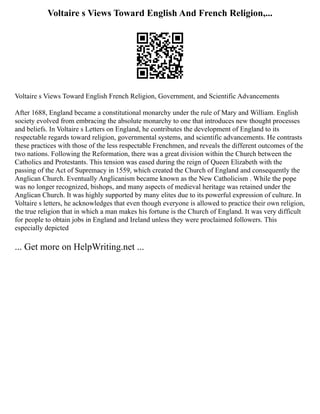 Voltaire s Views Toward English And French Religion,...
Voltaire s Views Toward English French Religion, Government, and Scientific Advancements
After 1688, England became a constitutional monarchy under the rule of Mary and William. English
society evolved from embracing the absolute monarchy to one that introduces new thought processes
and beliefs. In Voltaire s Letters on England, he contributes the development of England to its
respectable regards toward religion, governmental systems, and scientific advancements. He contrasts
these practices with those of the less respectable Frenchmen, and reveals the different outcomes of the
two nations. Following the Reformation, there was a great division within the Church between the
Catholics and Protestants. This tension was eased during the reign of Queen Elizabeth with the
passing of the Act of Supremacy in 1559, which created the Church of England and consequently the
Anglican Church. Eventually Anglicanism became known as the New Catholicism . While the pope
was no longer recognized, bishops, and many aspects of medieval heritage was retained under the
Anglican Church. It was highly supported by many elites due to its powerful expression of culture. In
Voltaire s letters, he acknowledges that even though everyone is allowed to practice their own religion,
the true religion that in which a man makes his fortune is the Church of England. It was very difficult
for people to obtain jobs in England and Ireland unless they were proclaimed followers. This
especially depicted
... Get more on HelpWriting.net ...
 