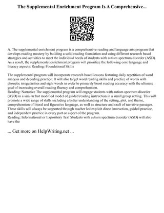The Supplemental Enrichment Program Is A Comprehensive...
A. The supplemental enrichment program is a comprehensive reading and language arts program that
develops reading mastery by building a solid reading foundation and using different research based
strategies and activities to meet the individual needs of students with autism spectrum disorder (ASD).
As a result, the supplemental enrichment program will prioritize the following core language and
literacy aspects: Reading: Foundational Skills
The supplemental program will incorporate research based lessons featuring daily repetition of word
analysis and decoding practice. It will also target word reading skills and practice of words with
phonetic irregularities and sight words in order to primarily boost reading accuracy with the ultimate
goal of increasing overall reading fluency and comprehension.
Reading: Narrative The supplemental program will engage students with autism spectrum disorder
(ASD) in a similar but modified model of guided reading instruction in a small group setting. This will
promote a wide range of skills including a better understanding of the setting, plot, and theme,
comprehension of literal and figurative language, as well as structure and craft of narrative passages.
These skills will always be supported through teacher led explicit direct instruction, guided practice,
and independent practice in every part or aspect of the program.
Reading: Informational or Expository Text Students with autism spectrum disorder (ASD) will also
have the
... Get more on HelpWriting.net ...
 